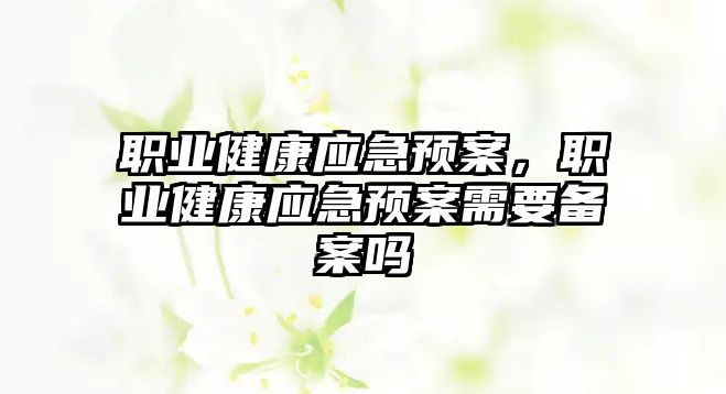 職業(yè)健康應急預案，職業(yè)健康應急預案需要備案嗎