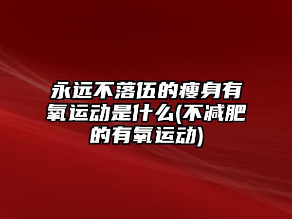 永遠(yuǎn)不落伍的瘦身有氧運(yùn)動(dòng)是什么(不減肥的有氧運(yùn)動(dòng))