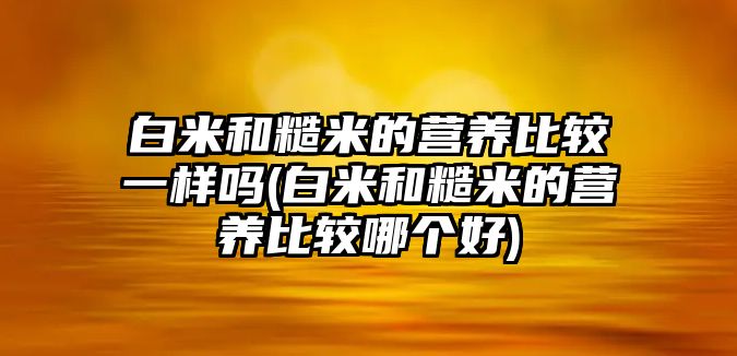 白米和糙米的營養(yǎng)比較一樣嗎(白米和糙米的營養(yǎng)比較哪個好)