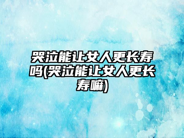 哭泣能讓女人更長壽嗎(哭泣能讓女人更長壽嘛)