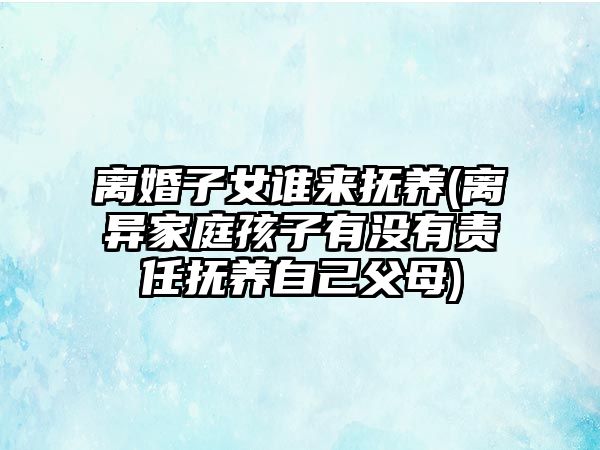 離婚子女誰來撫養(yǎng)(離異家庭孩子有沒有責任撫養(yǎng)自己父母)