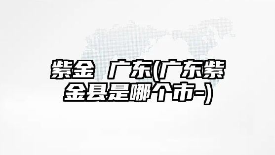 紫金 廣東(廣東紫金縣是哪個(gè)市-)