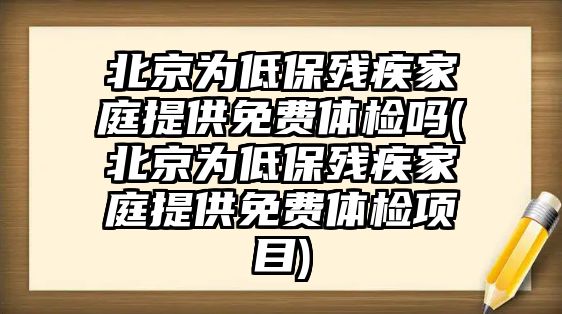 北京為低保殘疾家庭提供免費體檢嗎(北京為低保殘疾家庭提供免費體檢項目)