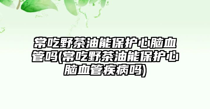 常吃野茶油能保護(hù)心腦血管嗎(常吃野茶油能保護(hù)心腦血管疾病嗎)