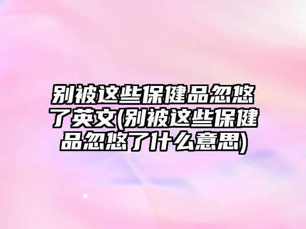 別被這些保健品忽悠了英文(別被這些保健品忽悠了什么意思)