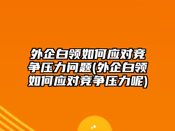 外企白領(lǐng)如何應對競爭壓力問題(外企白領(lǐng)如何應對競爭壓力呢)