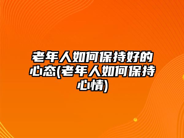 老年人如何保持好的心態(tài)(老年人如何保持心情)