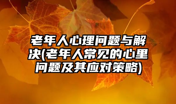 老年人心理問(wèn)題與解決(老年人常見(jiàn)的心里問(wèn)題及其應(yīng)對(duì)策略)