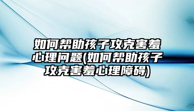 如何幫助孩子攻克害羞心理問題(如何幫助孩子攻克害羞心理障礙)