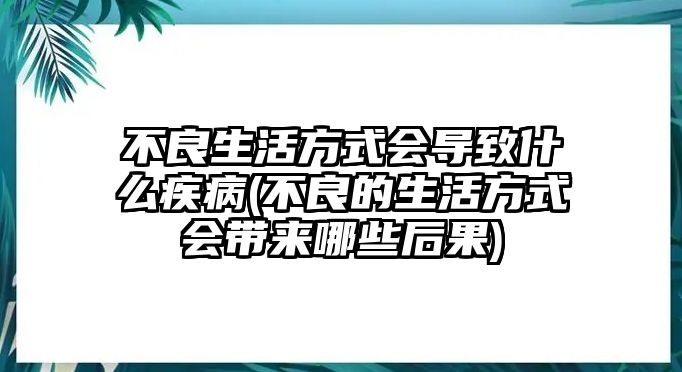 不良生活方式會導致什么疾病(不良的生活方式會帶來哪些后果)