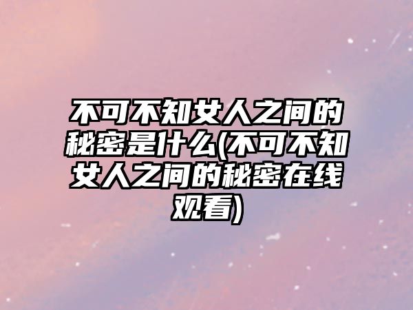 不可不知女人之間的秘密是什么(不可不知女人之間的秘密在線觀看)