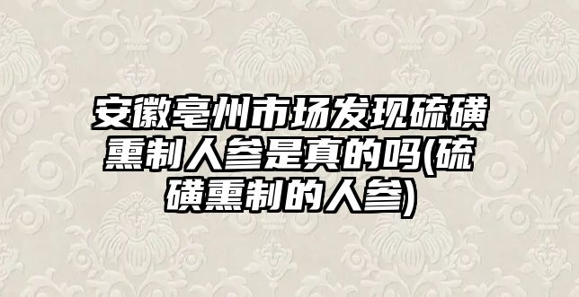 安徽亳州市場發(fā)現(xiàn)硫磺熏制人參是真的嗎(硫磺熏制的人參)