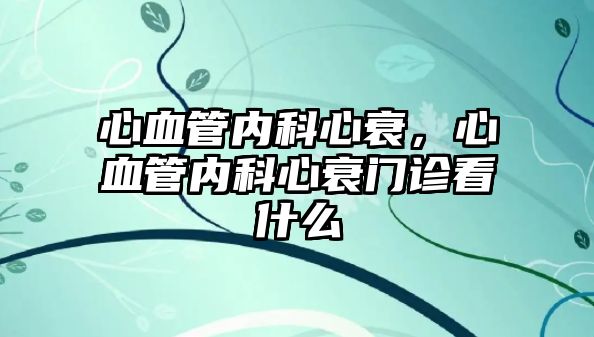 心血管內(nèi)科心衰，心血管內(nèi)科心衰門診看什么