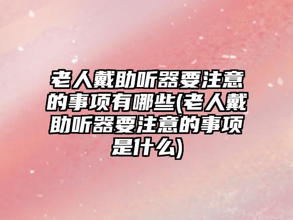 老人戴助聽器要注意的事項有哪些(老人戴助聽器要注意的事項是什么)