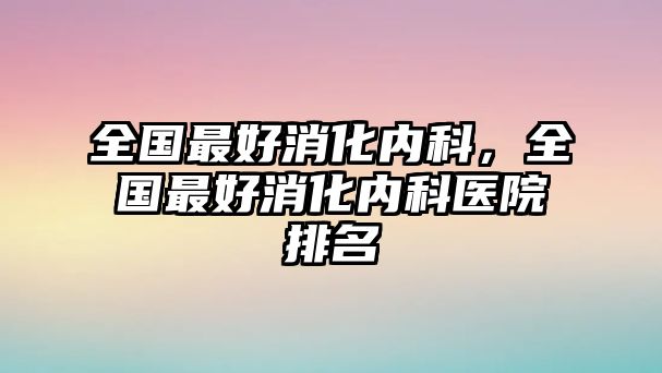 全國(guó)最好消化內(nèi)科，全國(guó)最好消化內(nèi)科醫(yī)院排名