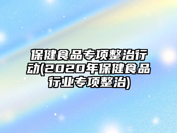 保健食品專項(xiàng)整治行動(dòng)(2020年保健食品行業(yè)專項(xiàng)整治)