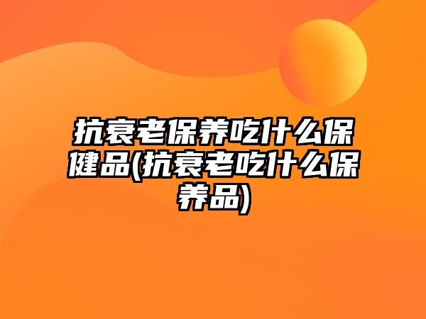 抗衰老保養(yǎng)吃什么保健品(抗衰老吃什么保養(yǎng)品)