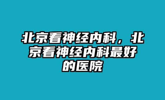 北京看神經(jīng)內(nèi)科，北京看神經(jīng)內(nèi)科最好的醫(yī)院