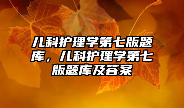 兒科護理學(xué)第七版題庫，兒科護理學(xué)第七版題庫及答案