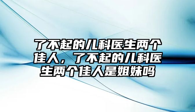 了不起的兒科醫(yī)生兩個佳人，了不起的兒科醫(yī)生兩個佳人是姐妹嗎