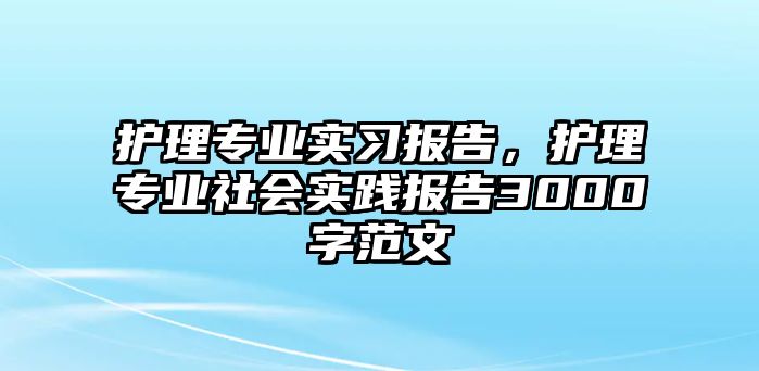 護(hù)理專業(yè)實(shí)習(xí)報(bào)告，護(hù)理專業(yè)社會(huì)實(shí)踐報(bào)告3000字范文