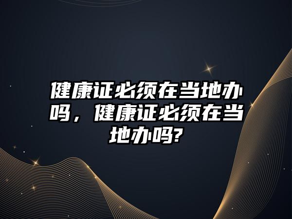 健康證必須在當?shù)剞k嗎，健康證必須在當?shù)剞k嗎?