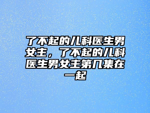 了不起的兒科醫(yī)生男女主，了不起的兒科醫(yī)生男女主第幾集在一起