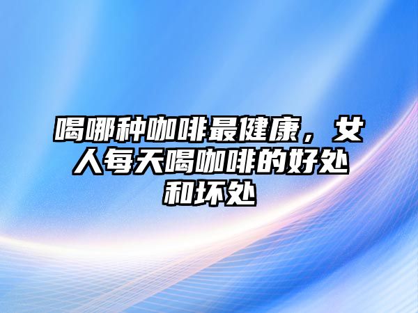 喝哪種咖啡最健康，女人每天喝咖啡的好處和壞處