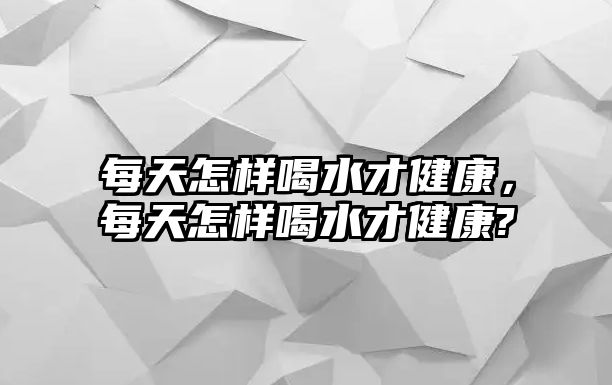 每天怎樣喝水才健康，每天怎樣喝水才健康?