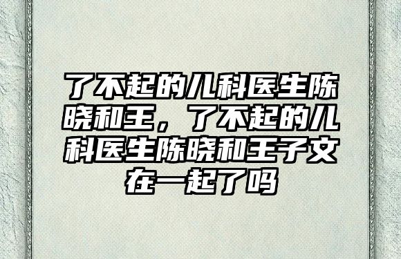 了不起的兒科醫(yī)生陳曉和王，了不起的兒科醫(yī)生陳曉和王子文在一起了嗎