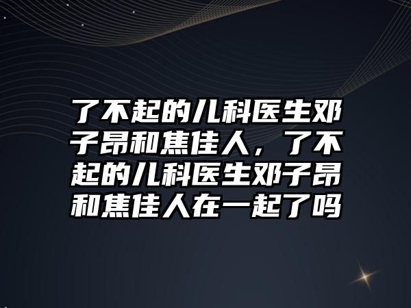 了不起的兒科醫(yī)生鄧子昂和焦佳人，了不起的兒科醫(yī)生鄧子昂和焦佳人在一起了嗎