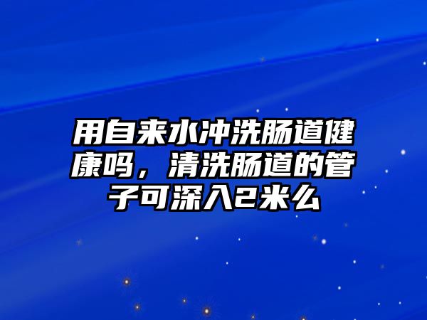 用自來水沖洗腸道健康嗎，清洗腸道的管子可深入2米么