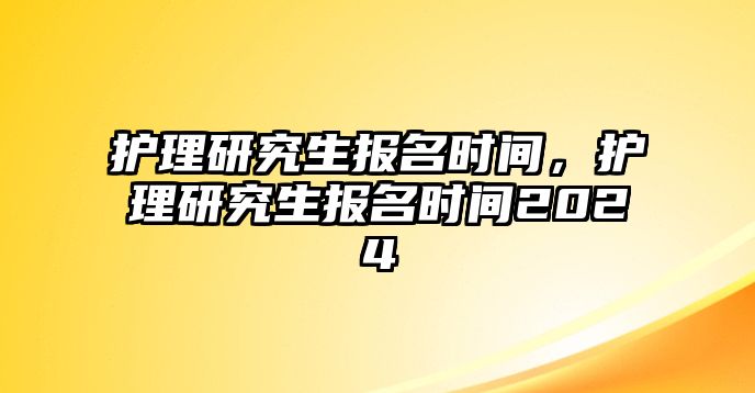 護(hù)理研究生報名時間，護(hù)理研究生報名時間2024