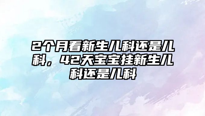 2個(gè)月看新生兒科還是兒科，42天寶寶掛新生兒科還是兒科