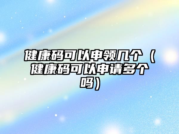 健康碼可以申領(lǐng)幾個(gè)（健康碼可以申請(qǐng)多個(gè)嗎）