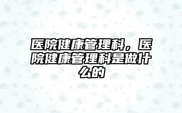 醫(yī)院健康管理科，醫(yī)院健康管理科是做什么的