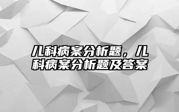 兒科病案分析題，兒科病案分析題及答案