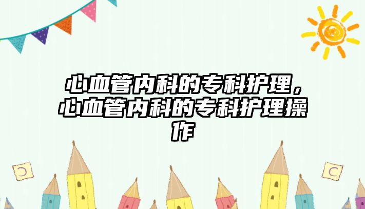 心血管內(nèi)科的?？谱o(hù)理，心血管內(nèi)科的專科護(hù)理操作