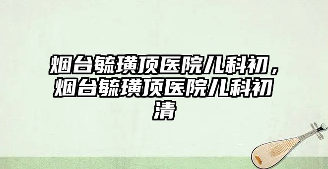 煙臺毓璜頂醫(yī)院兒科初，煙臺毓璜頂醫(yī)院兒科初清