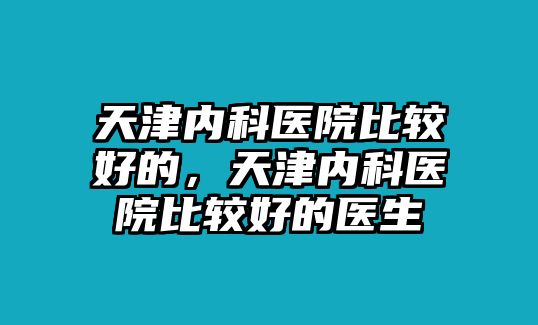 天津內(nèi)科醫(yī)院比較好的，天津內(nèi)科醫(yī)院比較好的醫(yī)生