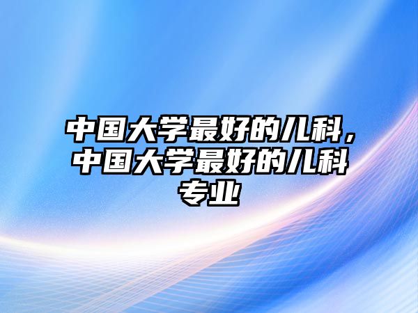 中國(guó)大學(xué)最好的兒科，中國(guó)大學(xué)最好的兒科專業(yè)