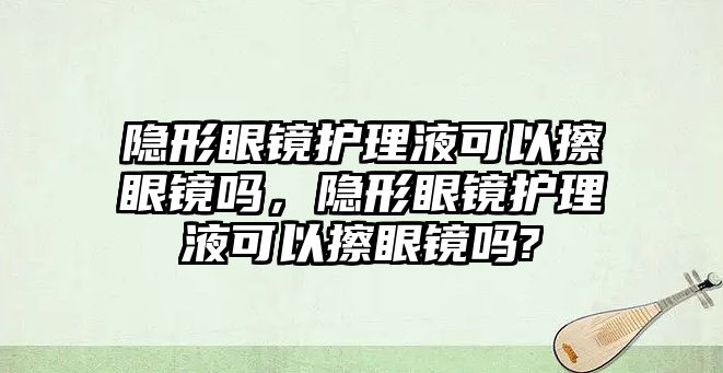 隱形眼鏡護(hù)理液可以擦眼鏡嗎，隱形眼鏡護(hù)理液可以擦眼鏡嗎?