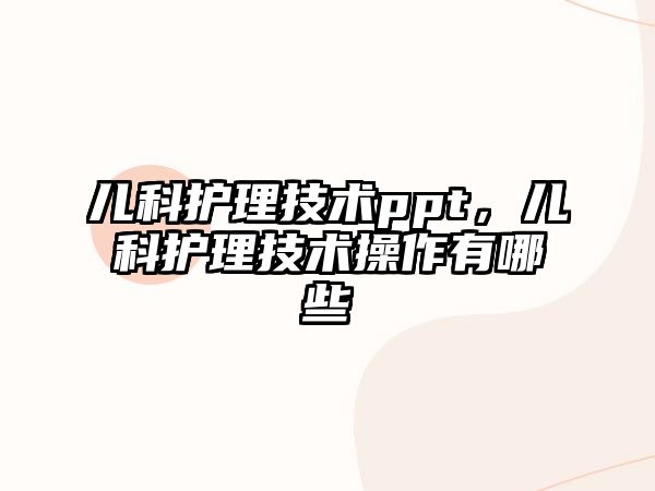 兒科護理技術ppt，兒科護理技術操作有哪些