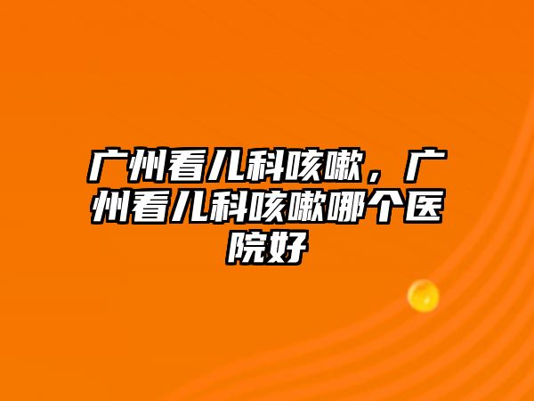 廣州看兒科咳嗽，廣州看兒科咳嗽哪個(gè)醫(yī)院好