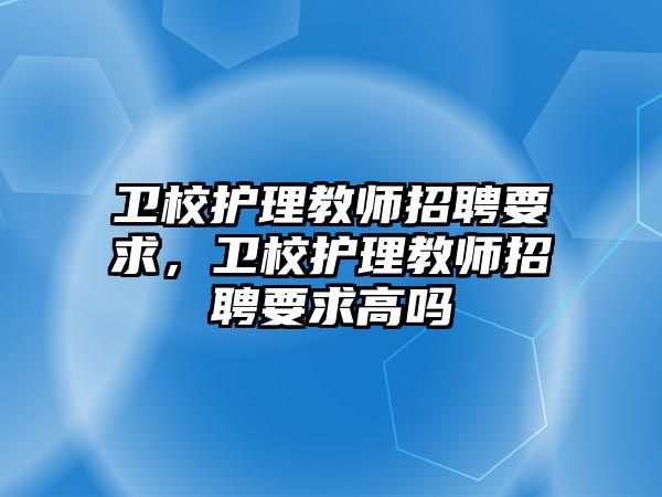 衛(wèi)校護理教師招聘要求，衛(wèi)校護理教師招聘要求高嗎