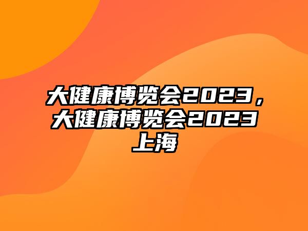 大健康博覽會2023，大健康博覽會2023上海