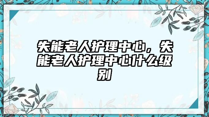 失能老人護(hù)理中心，失能老人護(hù)理中心什么級(jí)別