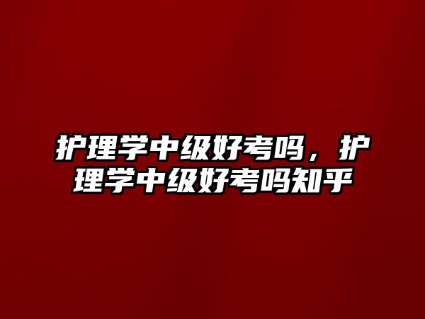 護(hù)理學(xué)中級(jí)好考嗎，護(hù)理學(xué)中級(jí)好考嗎知乎