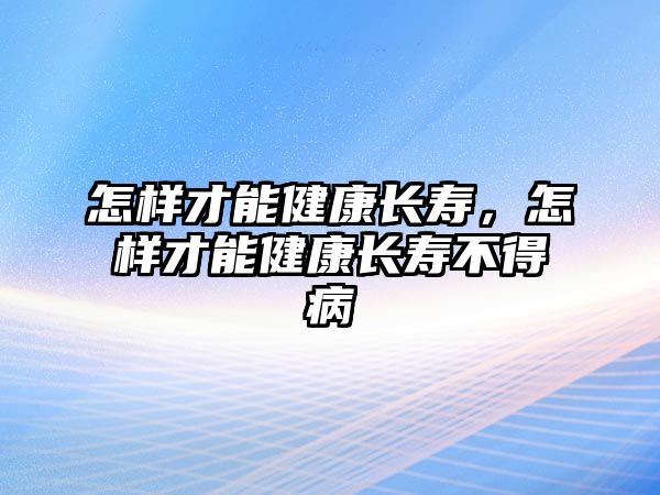 怎樣才能健康長壽，怎樣才能健康長壽不得病