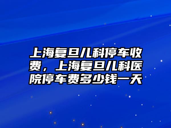 上海復(fù)旦兒科停車收費(fèi)，上海復(fù)旦兒科醫(yī)院停車費(fèi)多少錢一天